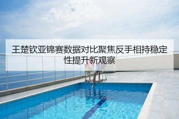 王楚钦亚锦赛数据对比聚焦反手相持稳定性提升新观察