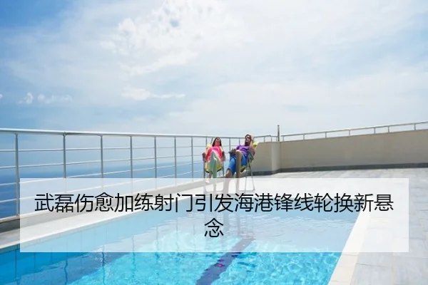 武磊伤愈加练射门引发海港锋线轮换新悬念